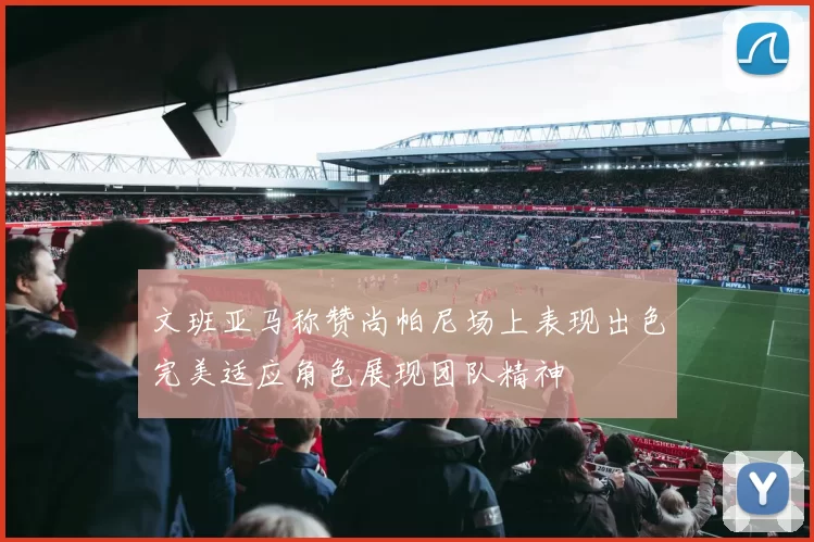 文班亚马称赞尚帕尼场上表现出色完美适应角色展现团队精神