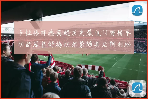 卡拉格评选英超历史最佳门将榜单切赫居首舒梅切尔紧随其后阿利松位列第三