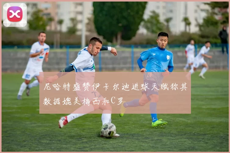 尼哈特盛赞伊卡尔迪进球天赋称其数据媲美梅西和C罗