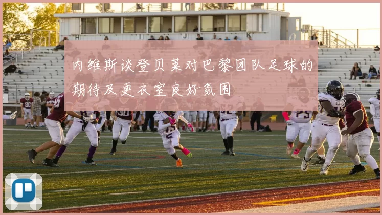 内维斯谈登贝莱对巴黎团队足球的期待及更衣室良好氛围