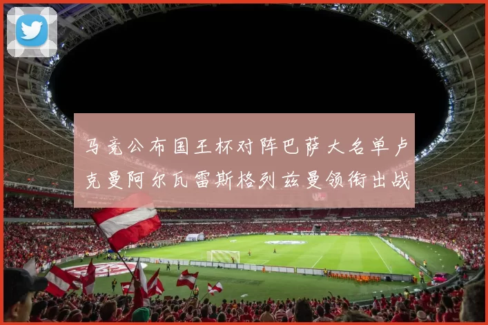 马竞公布国王杯对阵巴萨大名单卢克曼阿尔瓦雷斯格列兹曼领衔出战