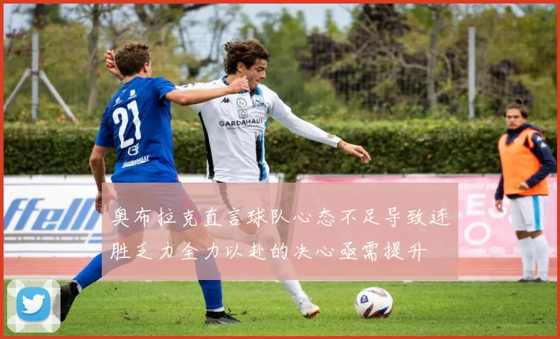 奥布拉克直言球队心态不足导致连胜乏力全力以赴的决心亟需提升