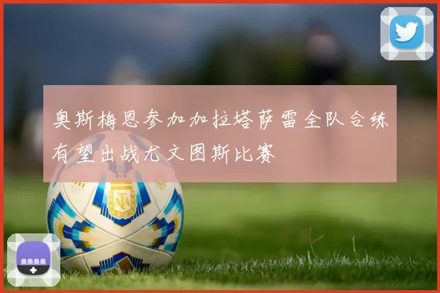 奥斯梅恩参加加拉塔萨雷全队合练有望出战尤文图斯比赛