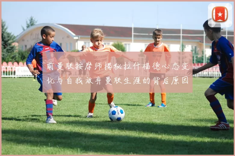 前曼联按摩师揭秘拉什福德心态变化与自我放弃曼联生涯的背后原因