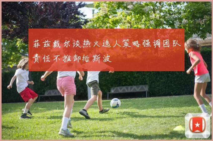菲兹戴尔谈热火选人策略强调团队责任不推卸给斯波