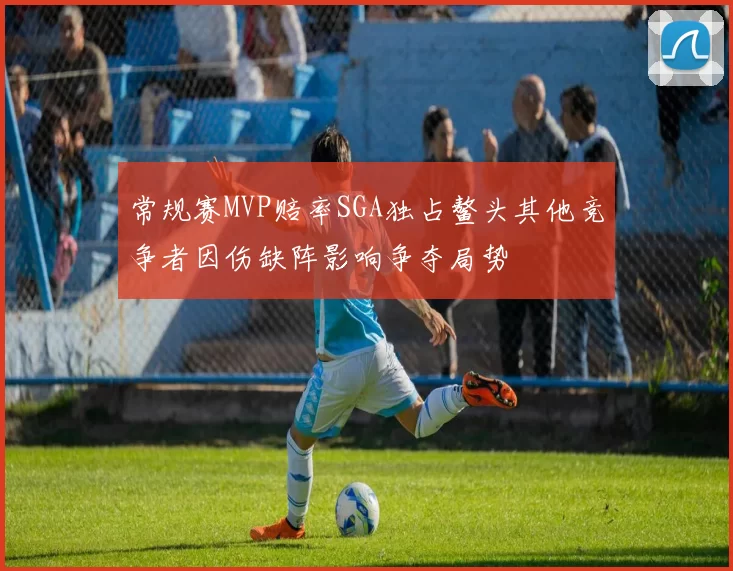 常规赛MVP赔率SGA独占鳌头其他竞争者因伤缺阵影响争夺局势