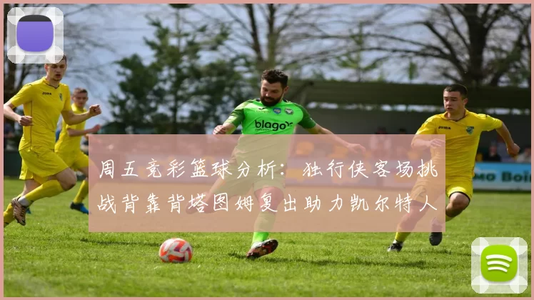 周五竞彩篮球分析：独行侠客场挑战背靠背塔图姆复出助力凯尔特人
