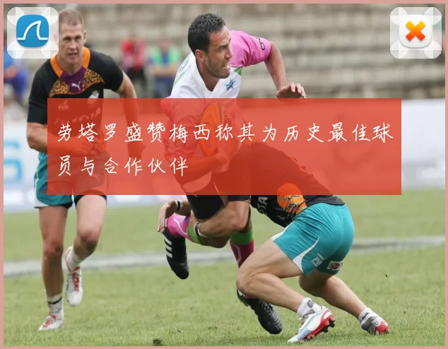 劳塔罗盛赞梅西称其为历史最佳球员与合作伙伴