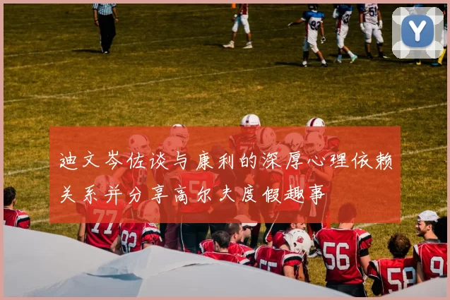 迪文岑佐谈与康利的深厚心理依赖关系并分享高尔夫度假趣事