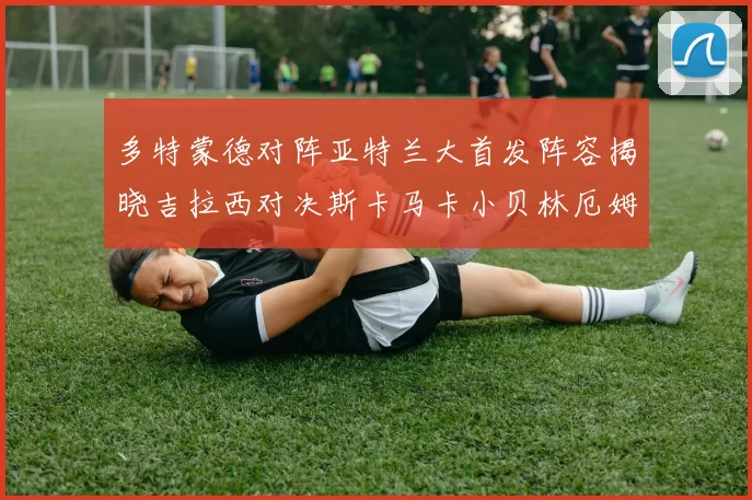 多特蒙德对阵亚特兰大首发阵容揭晓吉拉西对决斯卡马卡小贝林厄姆出战