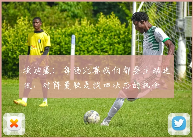 埃迪豪：每场比赛我们都要主动进攻，对阵曼联是找回状态的机会