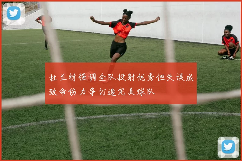 杜兰特强调全队投射优秀但失误成致命伤力争打造完美球队