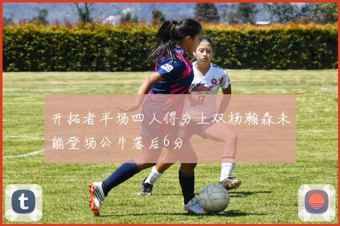 开拓者半场四人得分上双杨瀚森未能登场公牛落后6分