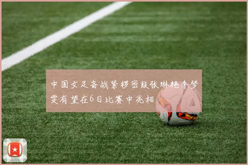 中国女足备战紧锣密鼓张琳艳李梦雯有望在6日比赛中亮相