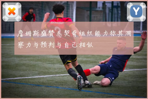 詹姆斯盛赞东契奇组织能力称其洞察力与预判与自己相似