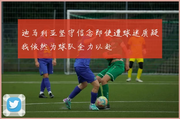 迪马利亚坚守信念即使遭球迷质疑我依然为球队全力以赴