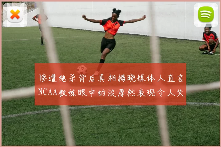 惨遭绝杀背后真相揭晓媒体人直言NCAA教练眼中的淡厚然表现令人失望
