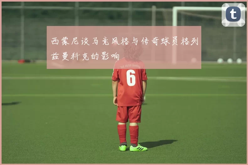 西蒙尼谈马竞风格与传奇球员格列兹曼科克的影响