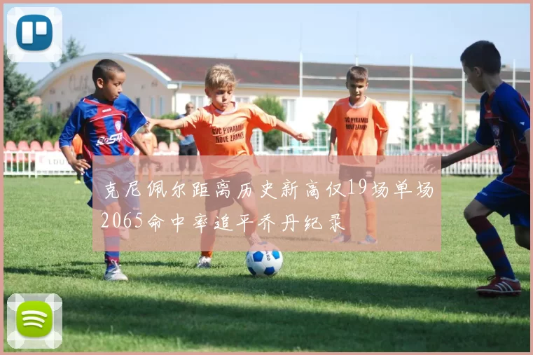 克尼佩尔距离历史新高仅19场单场2065命中率追平乔丹纪录