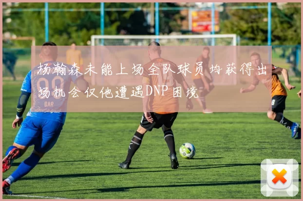 杨瀚森未能上场全队球员均获得出场机会仅他遭遇DNP困境