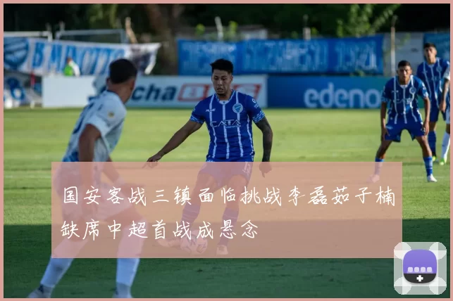 国安客战三镇面临挑战李磊茹子楠缺席中超首战成悬念